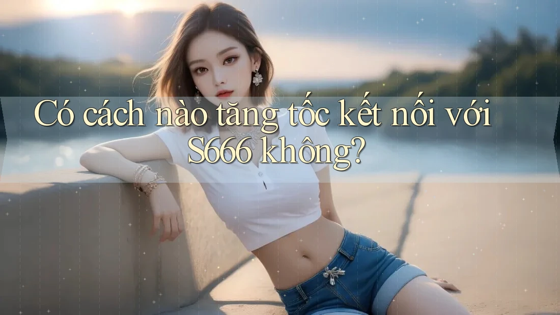 Có cách nào tăng tốc kết nối với S666 không?
