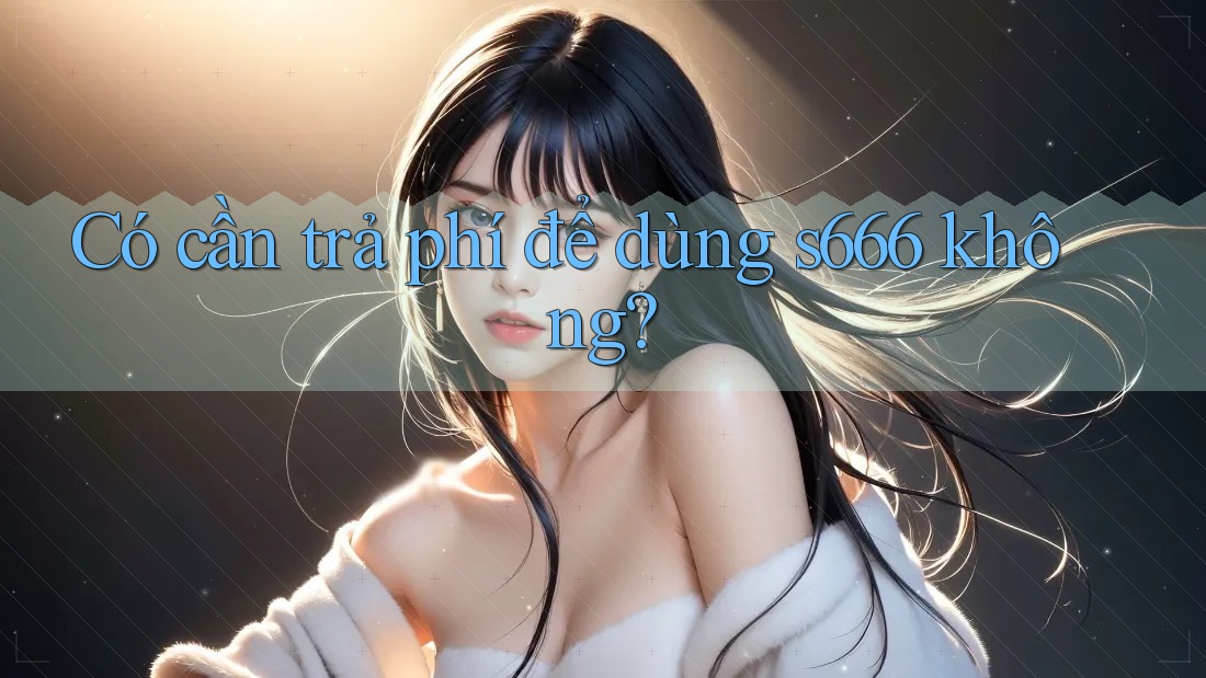 Có cần trả phí để dùng s666 không?