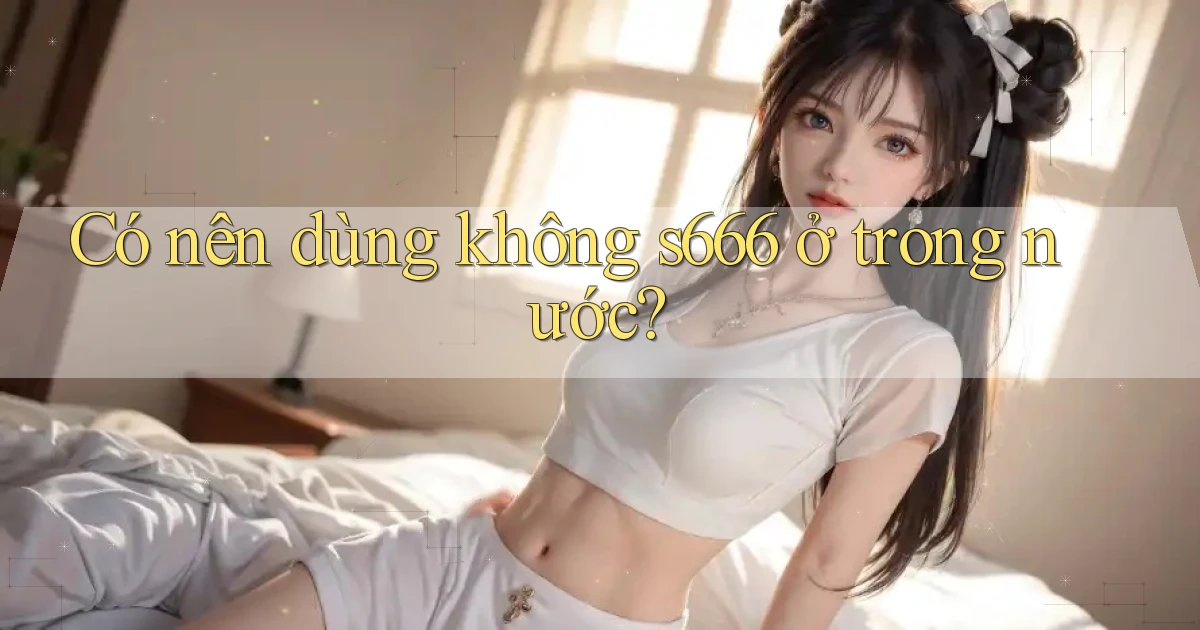 Có nên dùng không s666 ở trong nước