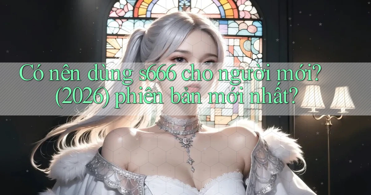 Có nên dùng s666 cho người mới (2026) phiên bản mới nhất