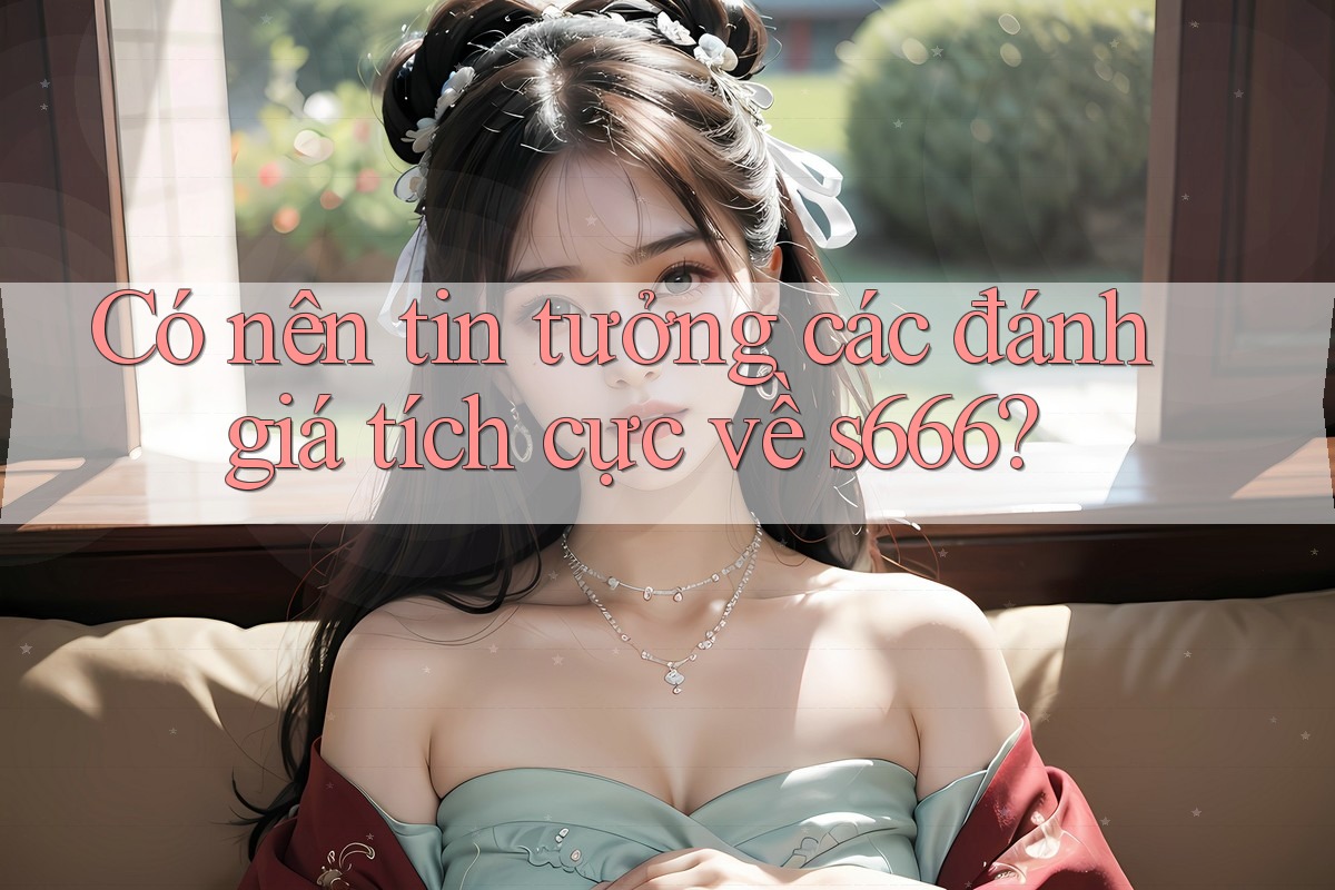 Có nên tin tưởng các đánh giá tích cực về s666? Có nên tin tưởng các đánh giá tích cực về s666?