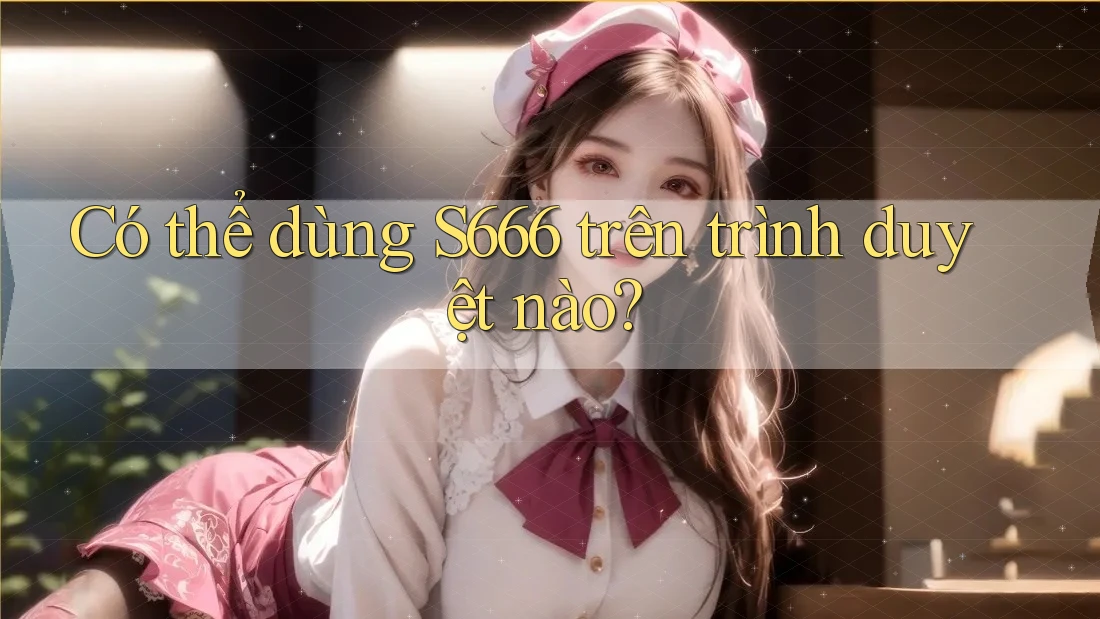 Có thể dùng S666 trên trình duyệt nào?