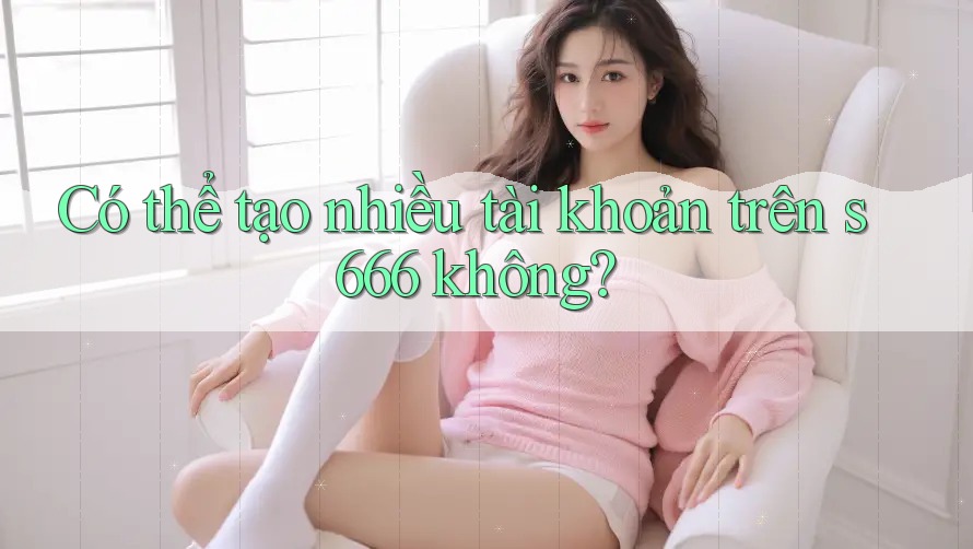 Có thể tạo nhiều tài khoản trên s666 không? Có thể tạo nhiều tài khoản trên s666 không?