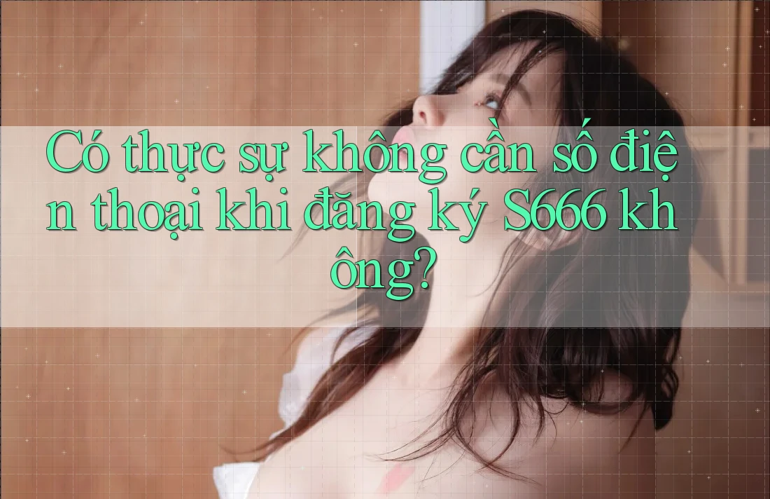 Có thực sự không cần số điện thoại khi đăng ký S666 không?