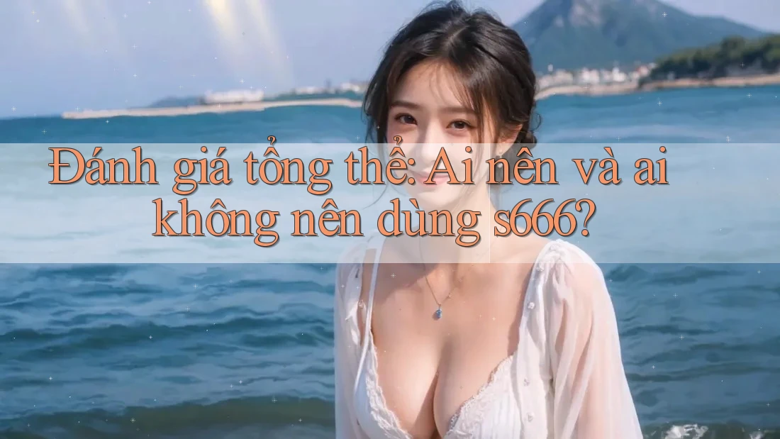 Đánh giá tổng thể: Ai nên và ai không nên dùng s666?