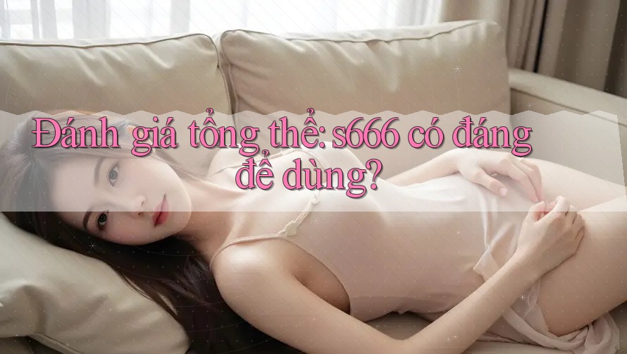 Đánh giá tổng thể: s666 có đáng để dùng?
