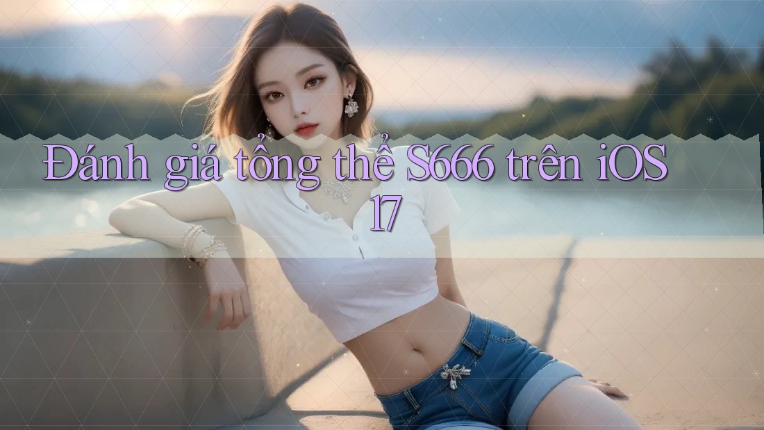 Đánh giá tổng thể S666 trên iOS 17 Đánh giá tổng thể S666 trên iOS 17
