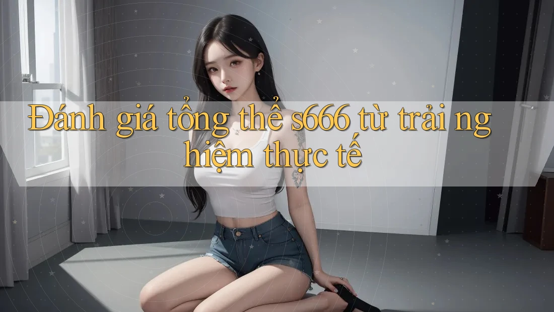 Đánh giá tổng thể s666 từ trải nghiệm thực tế