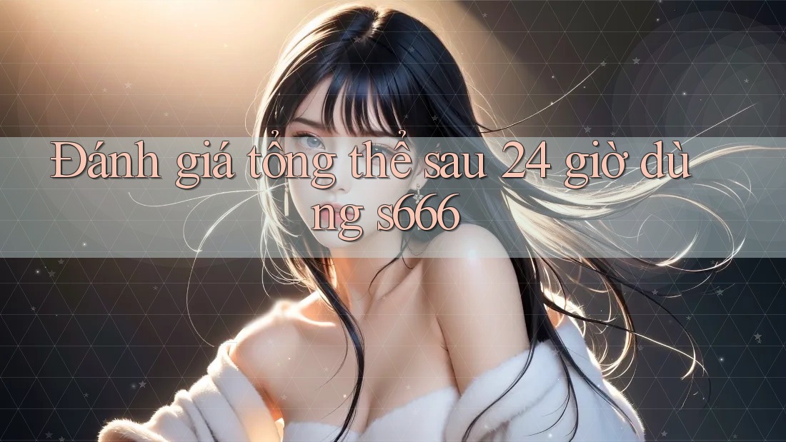 Đánh giá tổng thể sau 24 giờ dùng s666