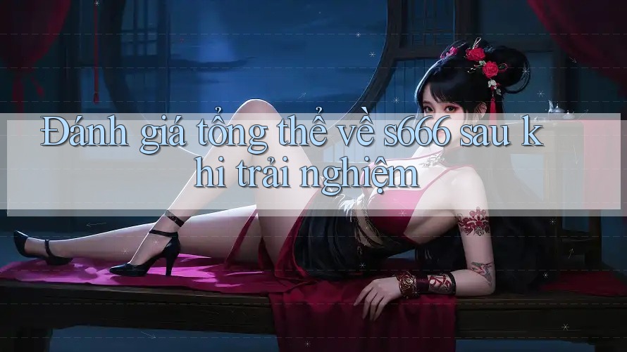Đánh giá tổng thể về s666 sau khi trải nghiệm