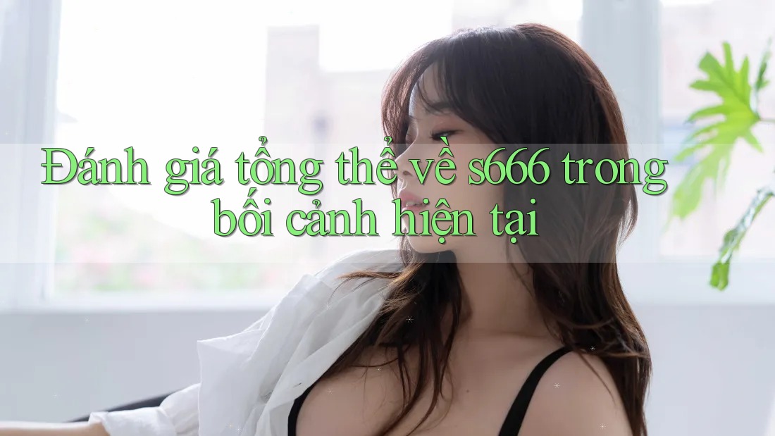 Đánh giá tổng thể về s666 trong bối cảnh hiện tại
