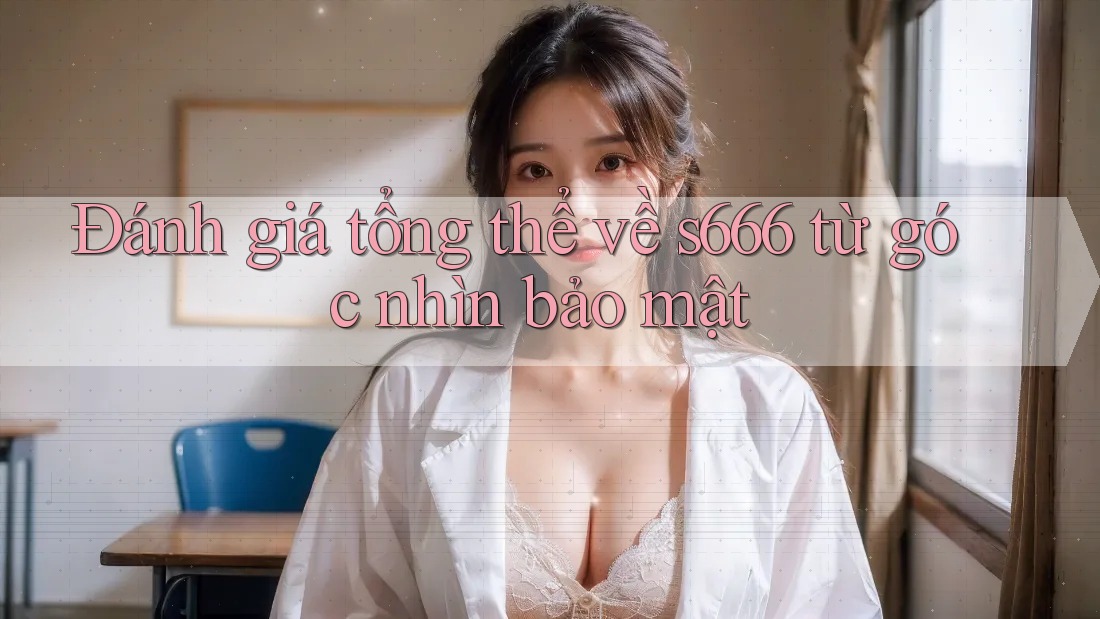 Đánh giá tổng thể về s666 từ góc nhìn bảo mật