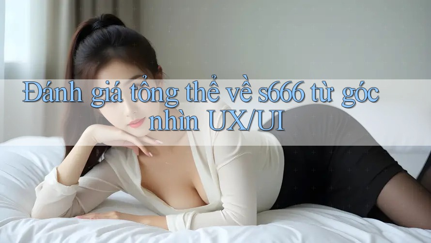 Đánh giá tổng thể về s666 từ góc nhìn UX/UI