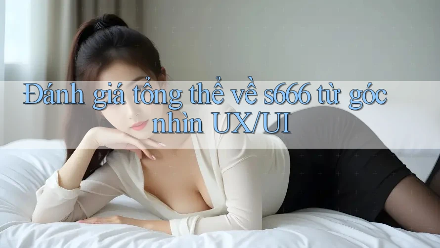 Đánh giá tổng thể về s666 từ góc nhìn UX/UI Đánh giá tổng thể về s666 từ góc nhìn UX/UI