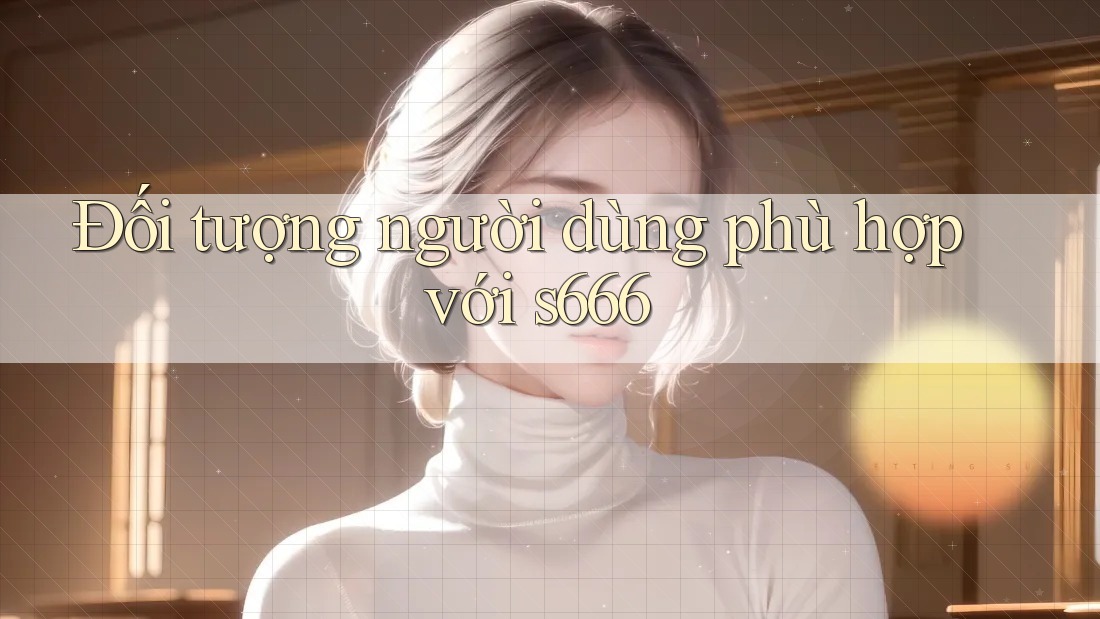 Đối tượng người dùng phù hợp với s666 Đối tượng người dùng phù hợp với s666