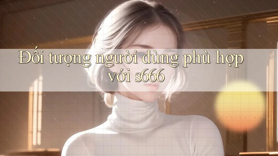 Đối tượng người dùng phù hợp với s666 Đối tượng người dùng phù hợp với s666