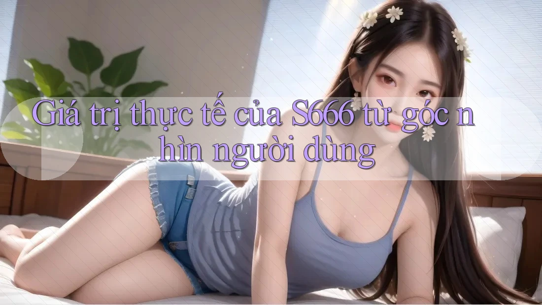 Giá trị thực tế của S666 từ góc nhìn người dùng Giá trị thực tế của S666 từ góc nhìn người dùng