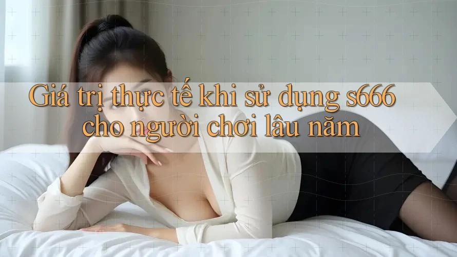 Giá trị thực tế khi sử dụng s666 cho người chơi lâu năm Giá trị thực tế khi sử dụng s666 cho người chơi lâu năm