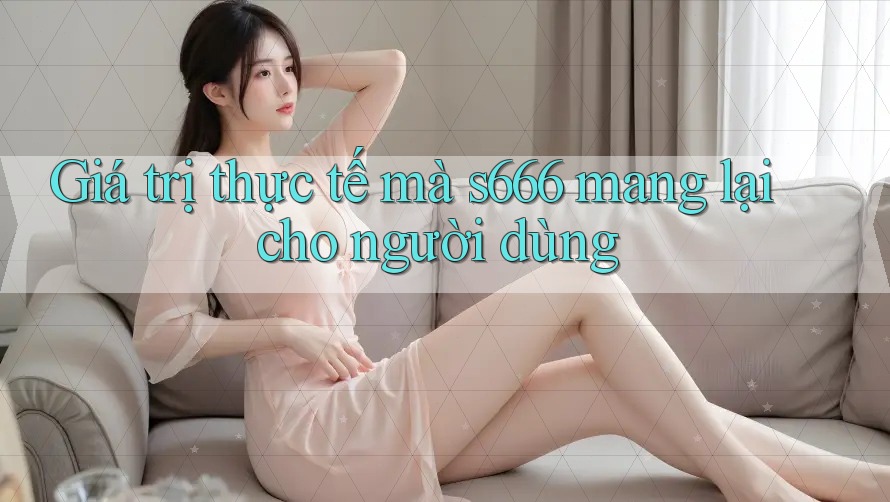 Giá trị thực tế mà s666 mang lại cho người dùng Giá trị thực tế mà s666 mang lại cho người dùng