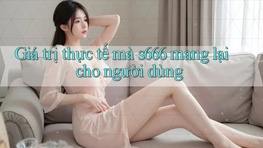 Giá trị thực tế mà s666 mang lại cho người dùng