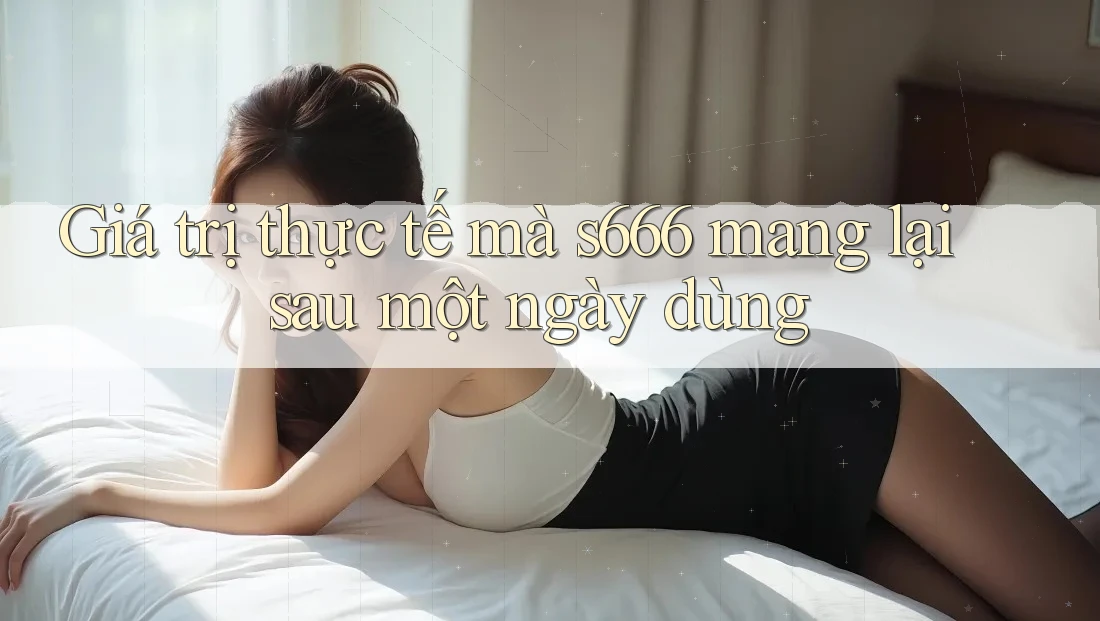 Giá trị thực tế mà s666 mang lại sau một ngày dùng