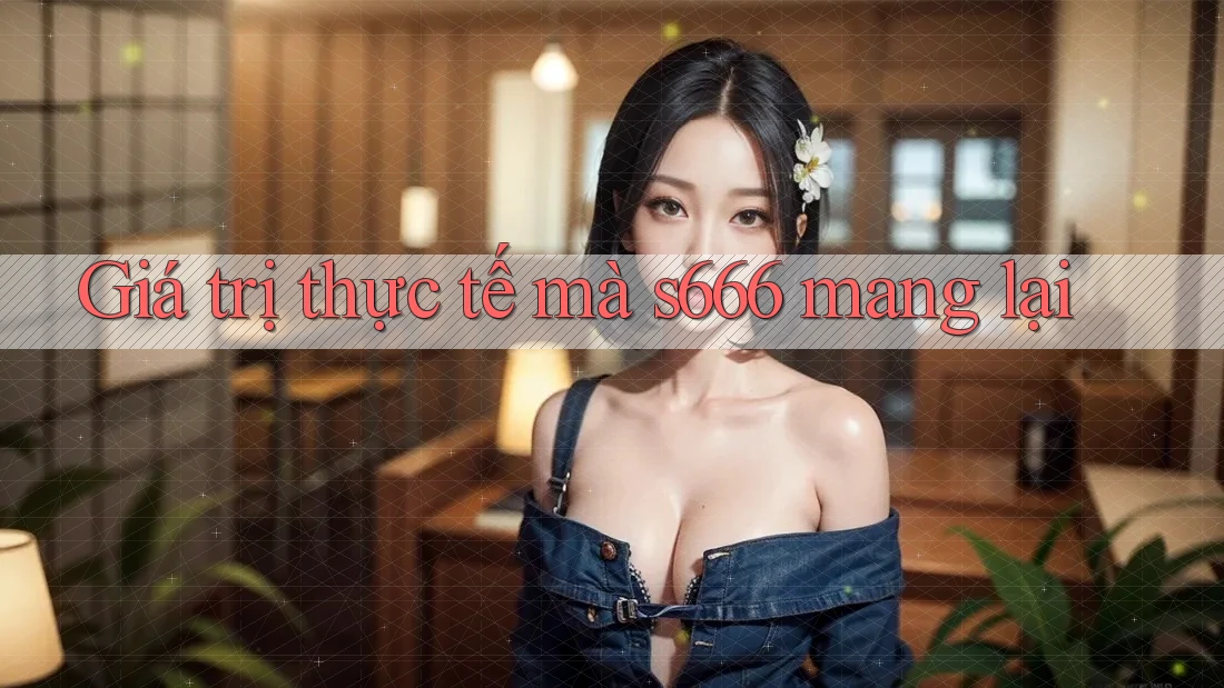 Giá trị thực tế mà s666 mang lại Giá trị thực tế mà s666 mang lại