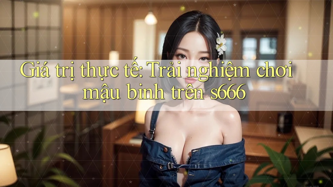 Giá trị thực tế: Trải nghiệm chơi mậu binh trên s666 Giá trị thực tế: Trải nghiệm chơi mậu binh trên s666