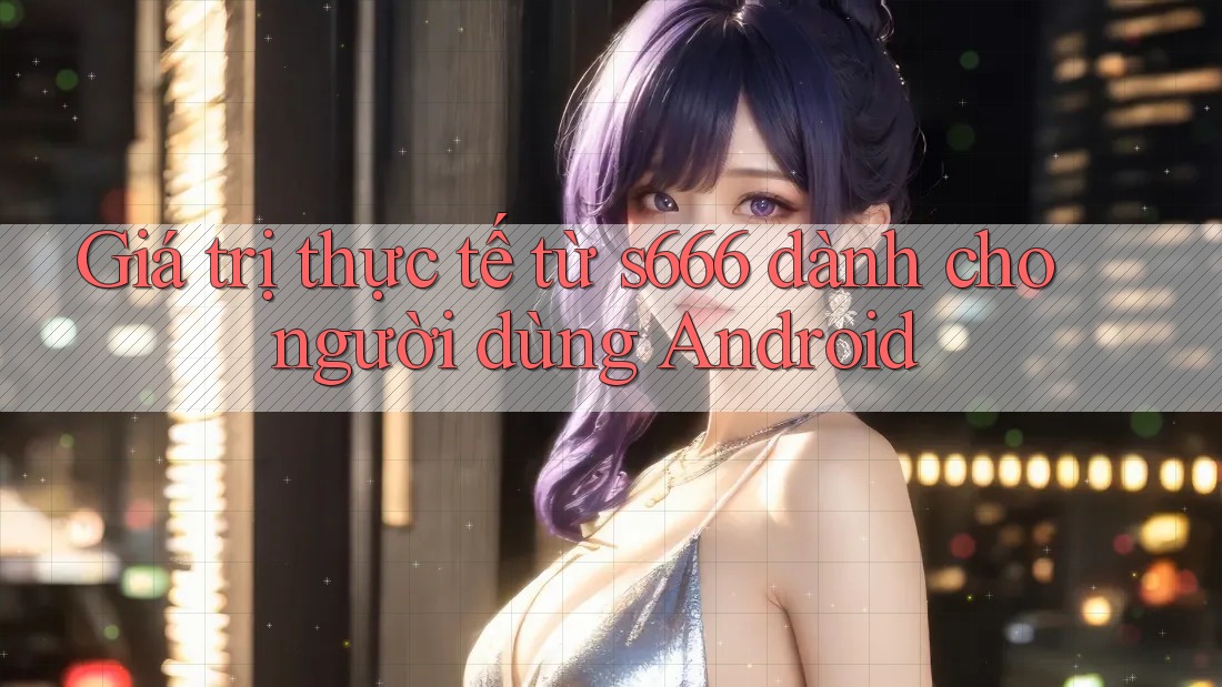Giá trị thực tế từ s666 dành cho người dùng Android