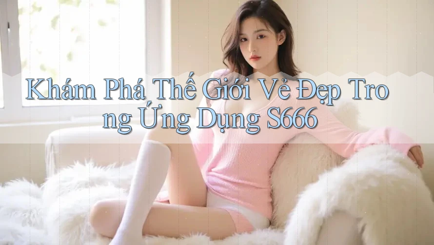 Khám Phá Thế Giới Vẻ Đẹp Trong Ứng Dụng S666