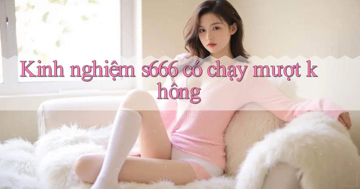 Kinh nghiệm s666 có chạy mượt không