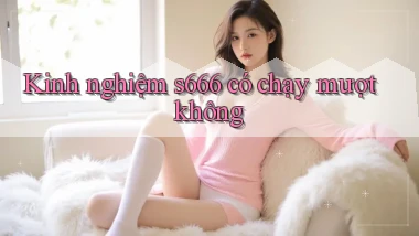 Kinh nghiệm s666 có chạy mượt không