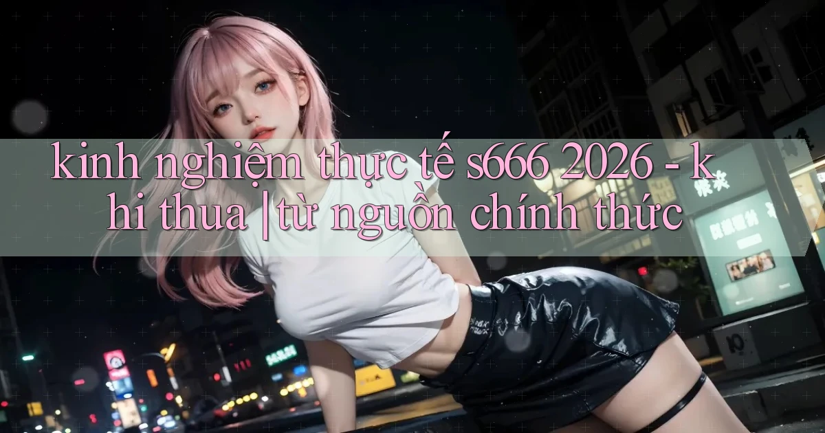kinh nghiệm thực tế s666 2026   khi thua từ nguồn chính thức