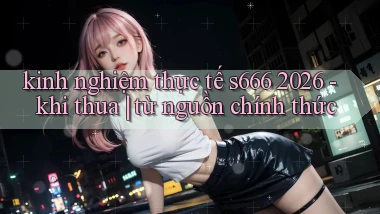 kinh nghiệm thực tế s666 2026   khi thua từ nguồn chính thức