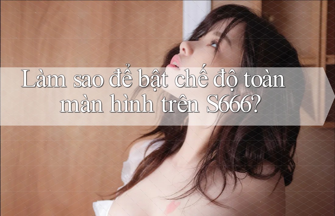 Làm sao để bật chế độ toàn màn hình trên S666?