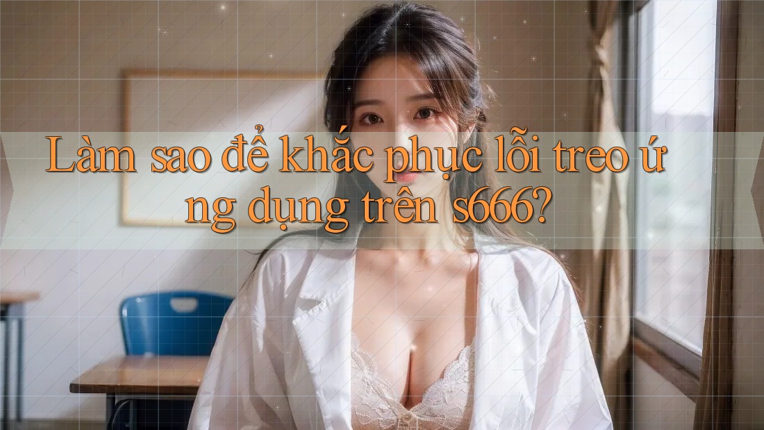 Làm sao để khắc phục lỗi treo ứng dụng trên s666? Làm sao để khắc phục lỗi treo ứng dụng trên s666?