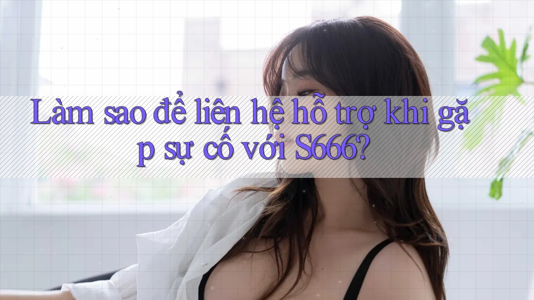 Làm sao để liên hệ hỗ trợ khi gặp sự cố với S666?