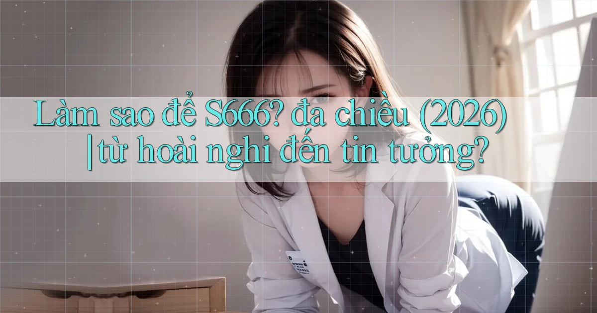 Làm sao để S666 đa chiều (2026) từ hoài nghi đến tin tưởng