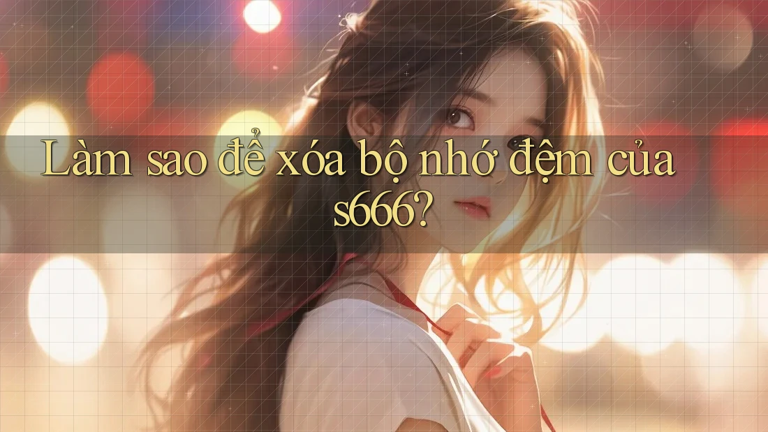 Làm sao để xóa bộ nhớ đệm của s666? Làm sao để xóa bộ nhớ đệm của s666?