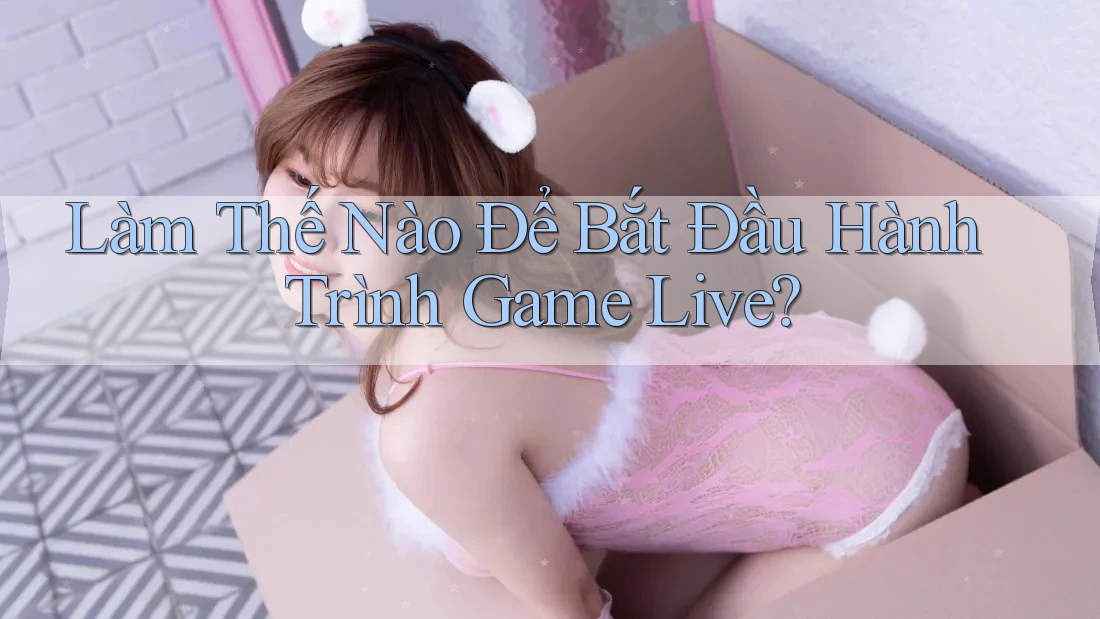 Làm Thế Nào Để Bắt Đầu Hành Trình Game Live?