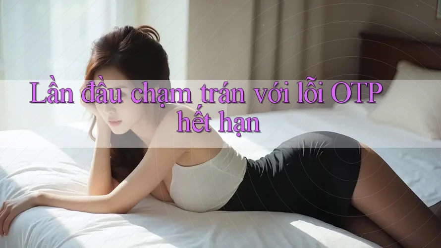 Lần đầu chạm trán với lỗi OTP hết hạn