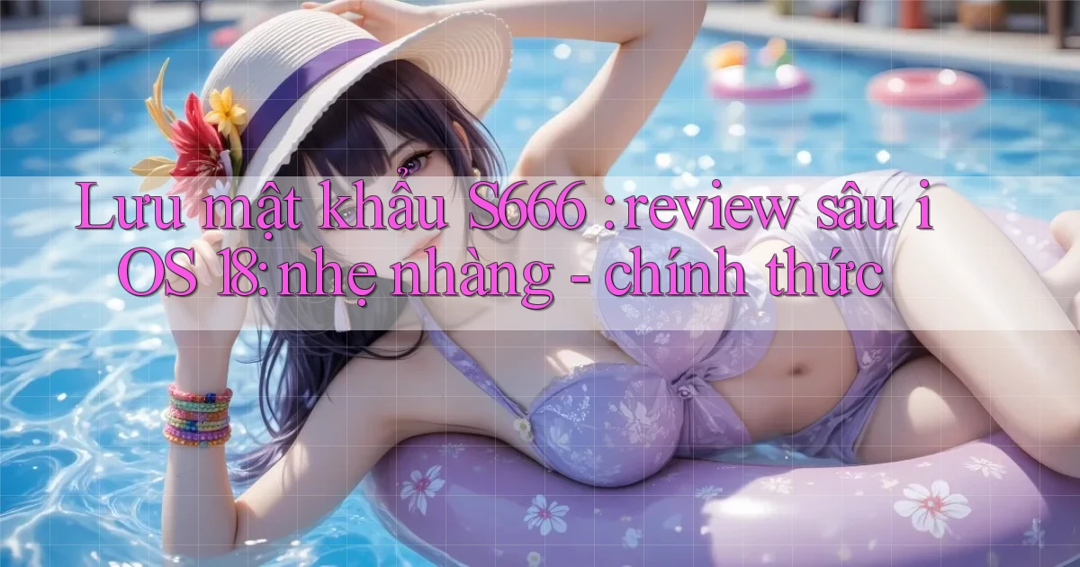 Lưu mật khẩu S666 review sâu iOS 18 nhẹ nhàng   chính thức
