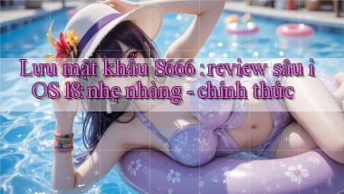 Lưu mật khẩu S666 review sâu iOS 18 nhẹ nhàng   chính thức