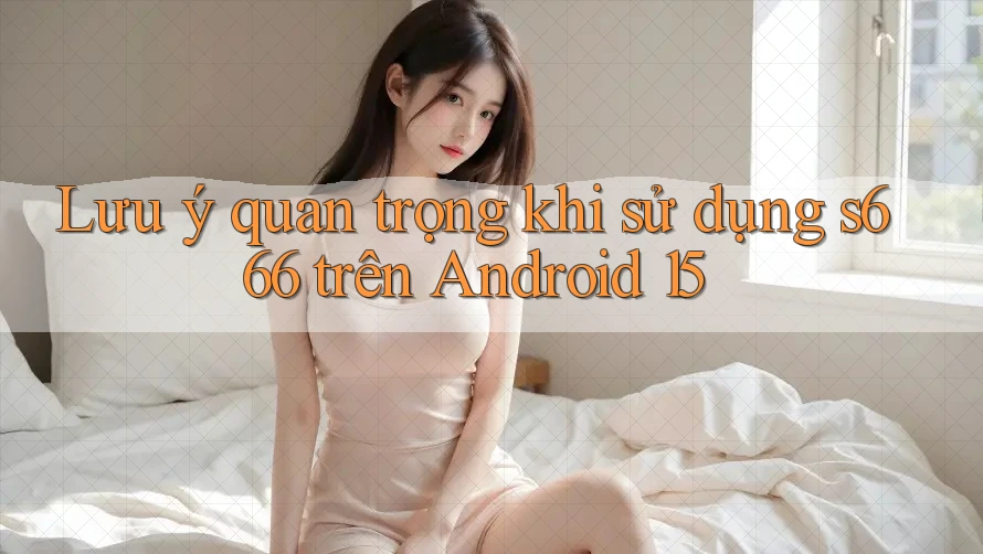 Lưu ý quan trọng khi sử dụng s666 trên Android 15