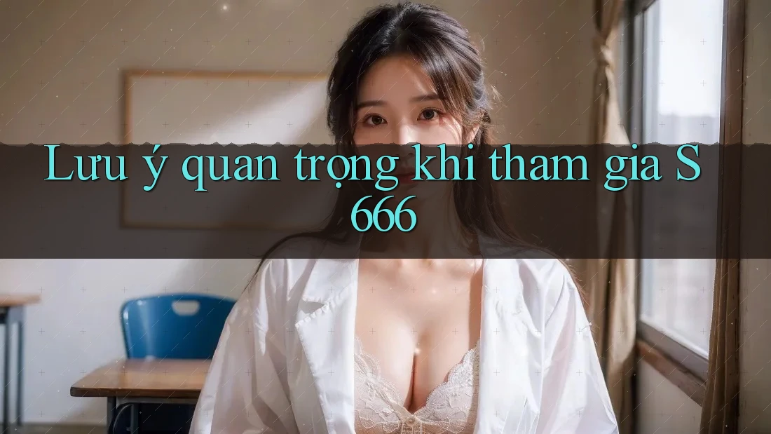 Lưu ý quan trọng khi tham gia S666