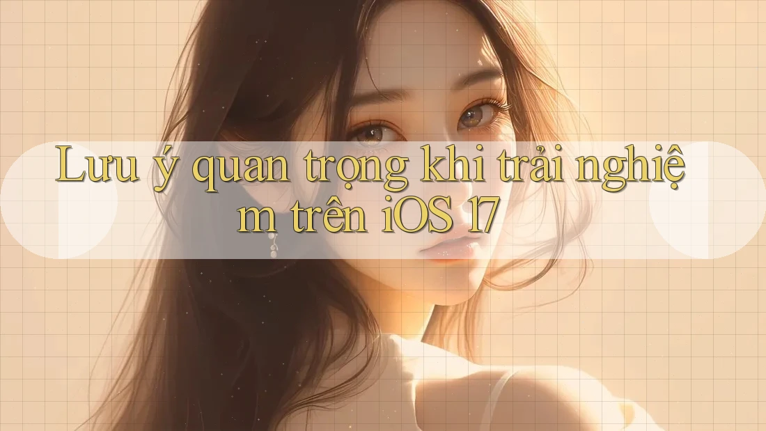 Lưu ý quan trọng khi trải nghiệm trên iOS 17 Lưu ý quan trọng khi trải nghiệm trên iOS 17