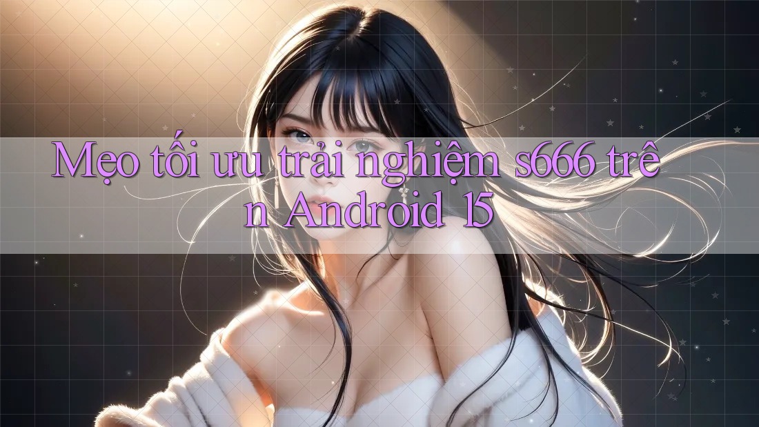 Mẹo tối ưu trải nghiệm s666 trên Android 15