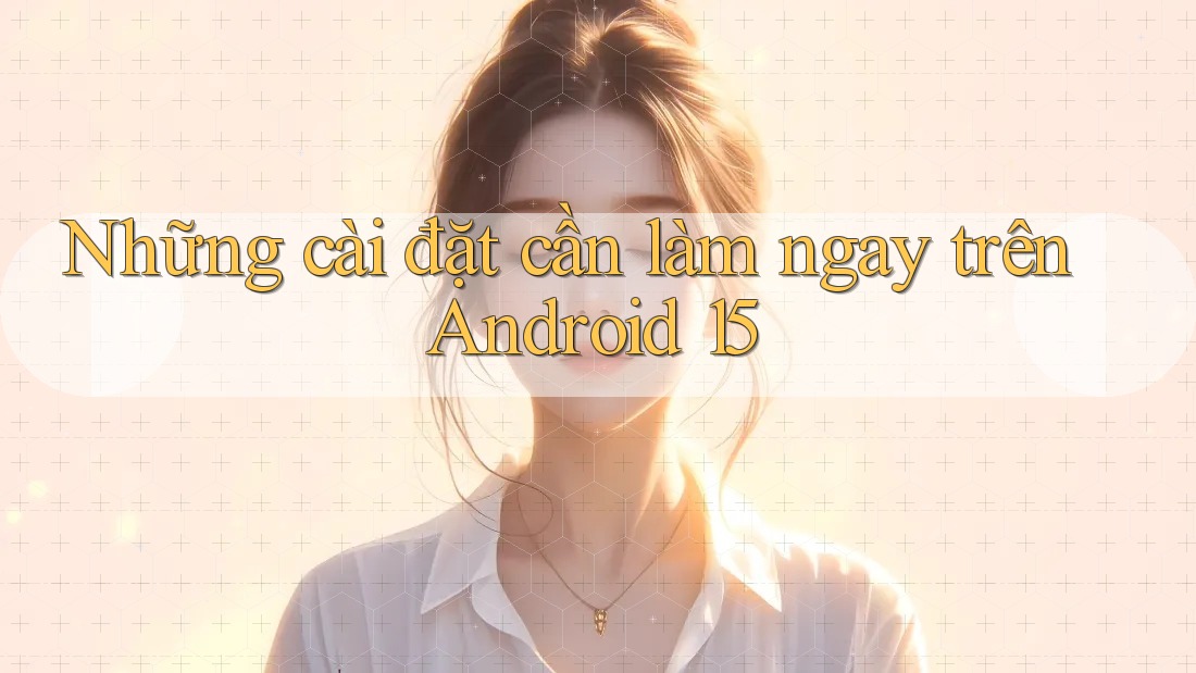 Những cài đặt cần làm ngay trên Android 15