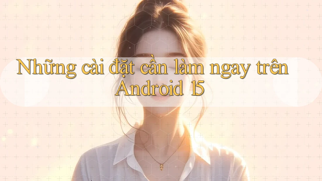 Những cài đặt cần làm ngay trên Android 15
