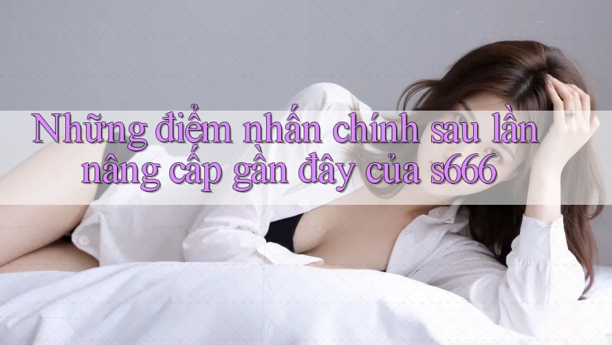 Những điểm nhấn chính sau lần nâng cấp gần đây của s666 Những điểm nhấn chính sau lần nâng cấp gần đây của s666
