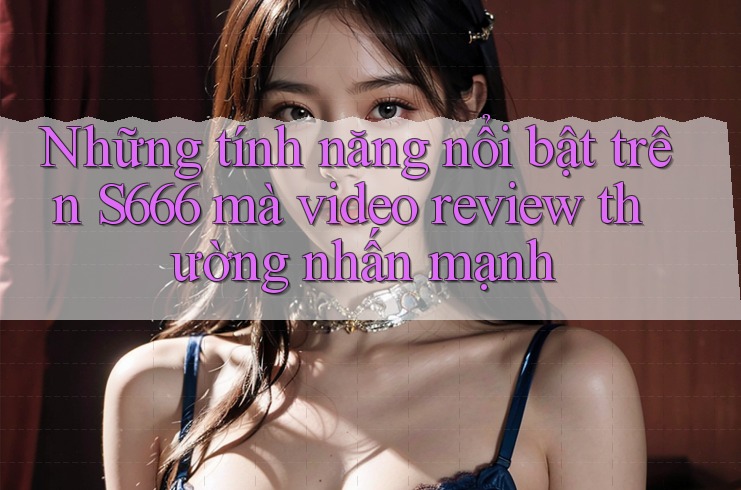 Những tính năng nổi bật trên S666 mà video review thường nhấn mạnh